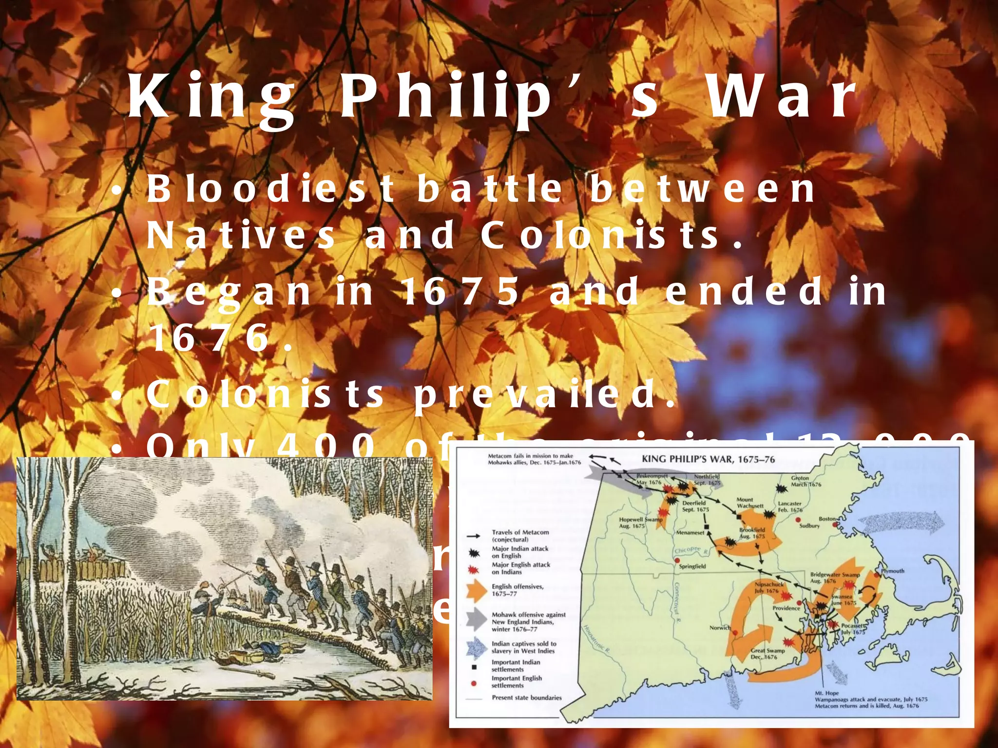 K in g P h ilip ’ s W a r
• B lo o d ie s t b a t t le b e t w e e n
  N a t iv e s a n d C o lo n is t s .
• B e g a n i n 16 7 5 a n d e n d e d i n
  16 7 6 .
• C o lo n is t s p r e v a ile d .
• O n l y 4 0 0 o f t h e o r i g i n a l 12 , 0 0 0
  N a t iv e A m e r ic a n s s u r v iv e d .
• 16 7 5 - W a r b e g a n i n t o w n
  of S w a ns e a .
 
