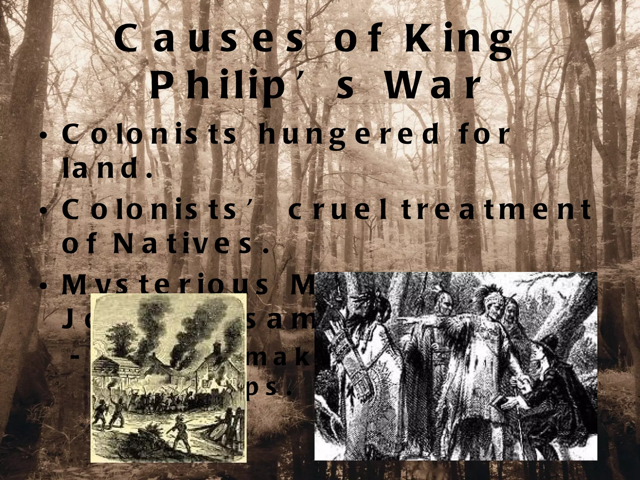 C a u s e s o f K in g
        P h ilip ’ s W a r
• C o lo n is t s h u n g e r e d f o r
  la n d .
• C o lo n is t s ’ c r u e l t r e a t m e n t
  o f N a t iv e s .
• M y s t e r io u s M u r d e r e r o f
  J ohn S a s s a mon.
  - A p e a c e -m a k e r b e t w e e n t h e
    tw o g ro up s .
 
