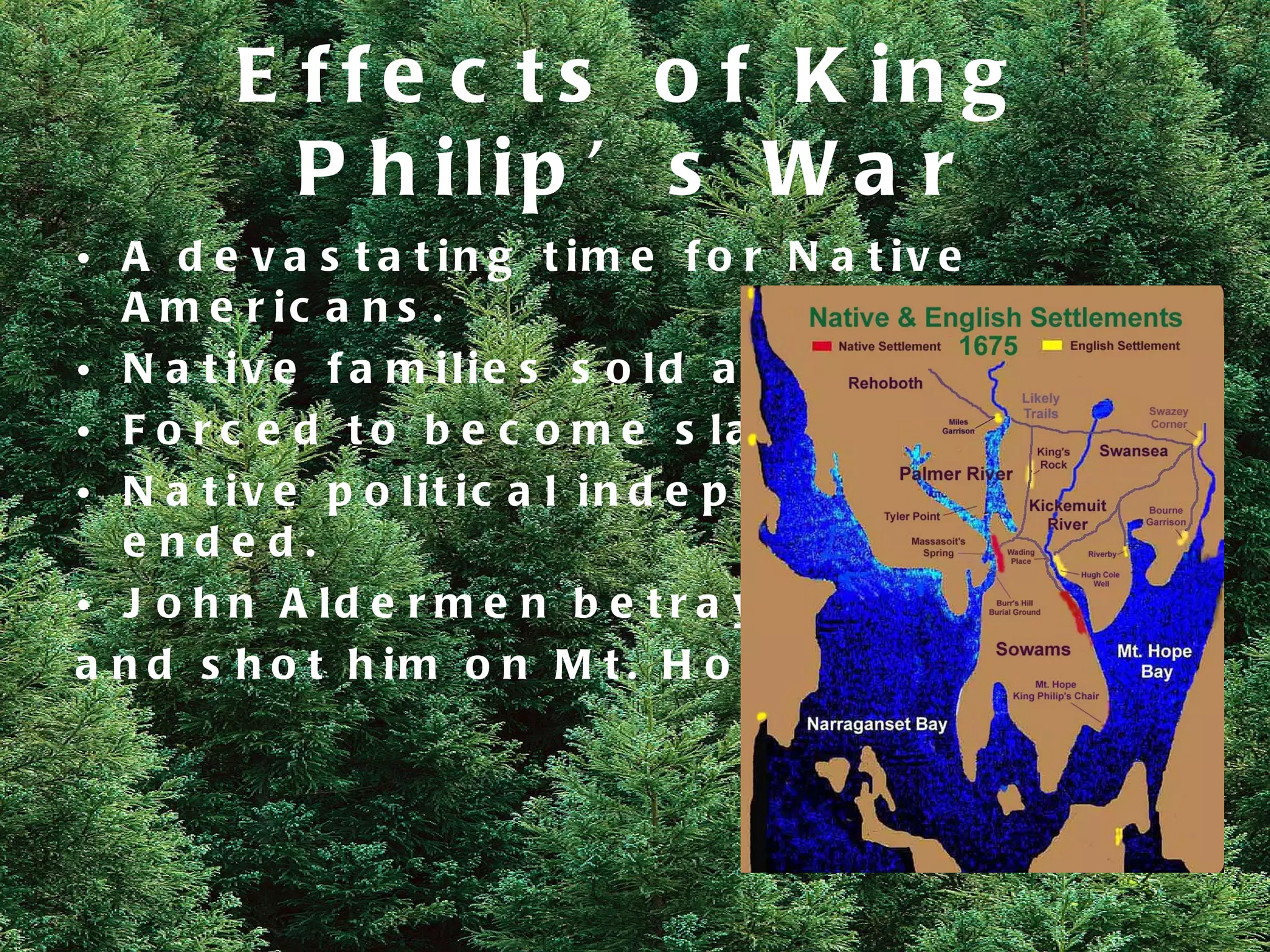 E f f e c t s o f K in g
          P h ilip ’ s W a r
• A d e v a s t a t in g t im e f o r N a t iv e
  A m e r ic a n s .
• N a t iv e f a m ilie s s o ld a s s la v e s .
• F o r c e d t o b e c o m e s la v e s lo c a lly .
• N a t iv e p o lit ic a l in d e p e n d e n c e
  e nde d.
• J o h n A ld e r m e n b e t r a y e d M e t a c o m e t
a n d s h o t h i m o n M t . H o p e i n 16 7 6 .
 