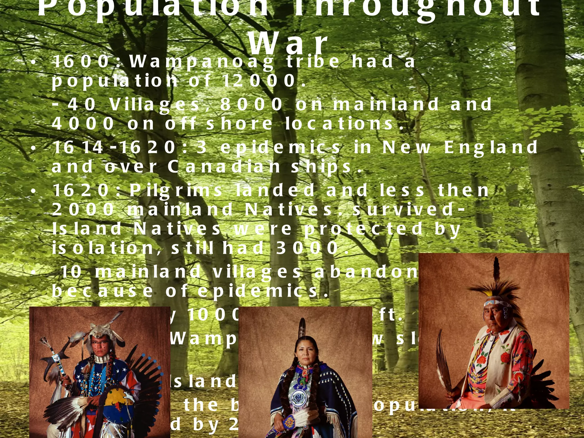 P o p u la t io n T h r o u g h o u t
                         W a ib e h a d a
• 16 0 0 : W a m p a n o a g t r
                                 r
    p o p u l a t i o n o f 12 0 0 0 .
    - 4 0 V illa g e s , 8 0 0 0 o n m a in la n d a n d
    4 0 0 0 o n o f f s h o r e lo c a t io n s .
•   16 14 - 16 2 0 : 3 e p i d e m i c s i n N e w E n g l a n d
    a n d o v e r C a n a d ia n s h ip s .
•   16 2 0 : P i l g r i m s l a n d e d a n d l e s s t h e n
    2 0 0 0 m a in la n d N a t iv e s . s u r v iv e d -
    Is la n d N a t iv e s w e r e p r o t e c t e d b y
    is o la t io n , s t ill h a d 3 0 0 0 .
•    10 m a i n l a n d v i l l a g e s a b a n d o n e d
    b e c a u s e o f e p id e m ic s .
•   16 7 5 : o n l y 10 0 0 N a t i v e s l e f t .
•   M a in la n d W a m p a n o a g g r e w s lo w ly b a c k
    to 3 0 0 0 .
•   F e v e r o n Is la n d s .
    - 7 0 0 w a s t h e b e g in n in g p o p u la t io n , it
    d e c r e a s e d b y 2 /3 .
 