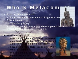 W h o is M e t a c o m e t ?
• S o n o f M a s s a s s o it
  - P e a c e m a k e r b e t w e e n P ilg r im s a n d N a t iv e
  A m e r ic a n s .
    - T h a n k s g iv in g .
  - D i e d i n 16 6 0 p a s s i n g d o w n p o s i t i o n o f
  c h ie f t o W a m s u t t a , h is s o n .

• Wa ms utta
  – B e c a u s e t h e c o lo n is t s w a n t e d m o r e
    c o n t r o l, t h e y h e ld W a m s u t t a a t P ly m o u t h
    a n d t h r e a t e n e d t o k ill h im .
  – S h o r t ly a f t e r t h is in c id e n t , W a m s u t t a d ie d
    o f a s ic k n e s s .
  – M e ta c o me t, Wa ms utta ’ s b ro the r,
    b e c a m e c h ie f .
 