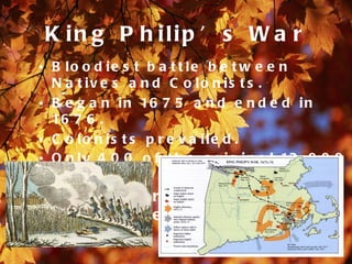K in g P h ilip ’ s W a r
• B lo o d ie s t b a t t le b e t w e e n
  N a t iv e s a n d C o lo n is t s .
• B e g a n i n 16 7 5 a n d e n d e d i n
  16 7 6 .
• C o lo n is t s p r e v a ile d .
• O n l y 4 0 0 o f t h e o r i g i n a l 12 , 0 0 0
  N a t iv e A m e r ic a n s s u r v iv e d .
• 16 7 5 - W a r b e g a n i n t o w n
  of S w a ns e a .
 