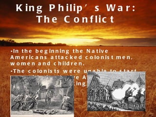K in g P h ilip ’ s W a r :
       T h e C o n f lic t


•In t h e b e g in n in g t h e N a t iv e
A m e r ic a n s a t t a c k e d c o lo n is t m e n ,
w o m e n a n d c h ild r e n .
•T h e c o lo n is t s w e r e u n a b le t o s t a r t
w a r w it h t h e N a t iv e A m e r ic a n s , s o
t h e y b e g a n a t t a c k in g t h e ir p e o p le .
 