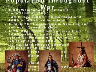 P o p u la t io n T h r o u g h o u t
                         W a ib e h a d a
• 16 0 0 : W a m p a n o a g t r
                                 r
    p o p u l a t i o n o f 12 0 0 0 .
    - 4 0 V illa g e s , 8 0 0 0 o n m a in la n d a n d
    4 0 0 0 o n o f f s h o r e lo c a t io n s .
•   16 14 - 16 2 0 : 3 e p i d e m i c s i n N e w E n g l a n d
    a n d o v e r C a n a d ia n s h ip s .
•   16 2 0 : P i l g r i m s l a n d e d a n d l e s s t h e n
    2 0 0 0 m a in la n d N a t iv e s . s u r v iv e d -
    Is la n d N a t iv e s w e r e p r o t e c t e d b y
    is o la t io n , s t ill h a d 3 0 0 0 .
•    10 m a i n l a n d v i l l a g e s a b a n d o n e d
    b e c a u s e o f e p id e m ic s .
•   16 7 5 : o n l y 10 0 0 N a t i v e s l e f t .
•   M a in la n d W a m p a n o a g g r e w s lo w ly b a c k
    to 3 0 0 0 .
•   F e v e r o n Is la n d s .
    - 7 0 0 w a s t h e b e g in n in g p o p u la t io n , it
    d e c r e a s e d b y 2 /3 .
 