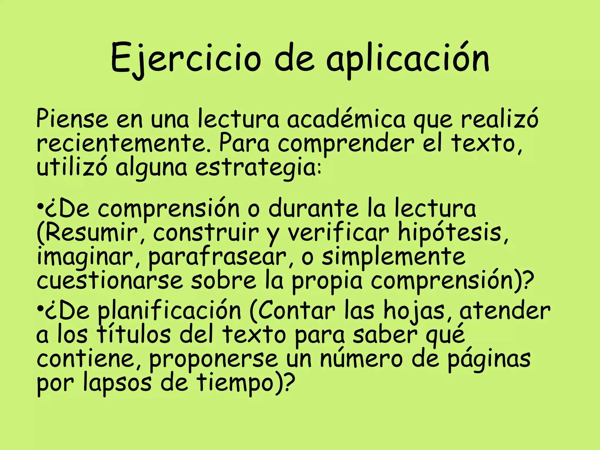 Ejercicio de aplicación
Piense en una lectura académica que realizó
recientemente. Para comprender el texto,
utilizó alguna estrategia:
•¿De comprensión o durante la lectura
(Resumir, construir y verificar hipótesis,
imaginar, parafrasear, o simplemente
cuestionarse sobre la propia comprensión)?
•¿De planificación (Contar las hojas, atender
a los títulos del texto para saber qué
contiene, proponerse un número de páginas
por lapsos de tiempo)?
 