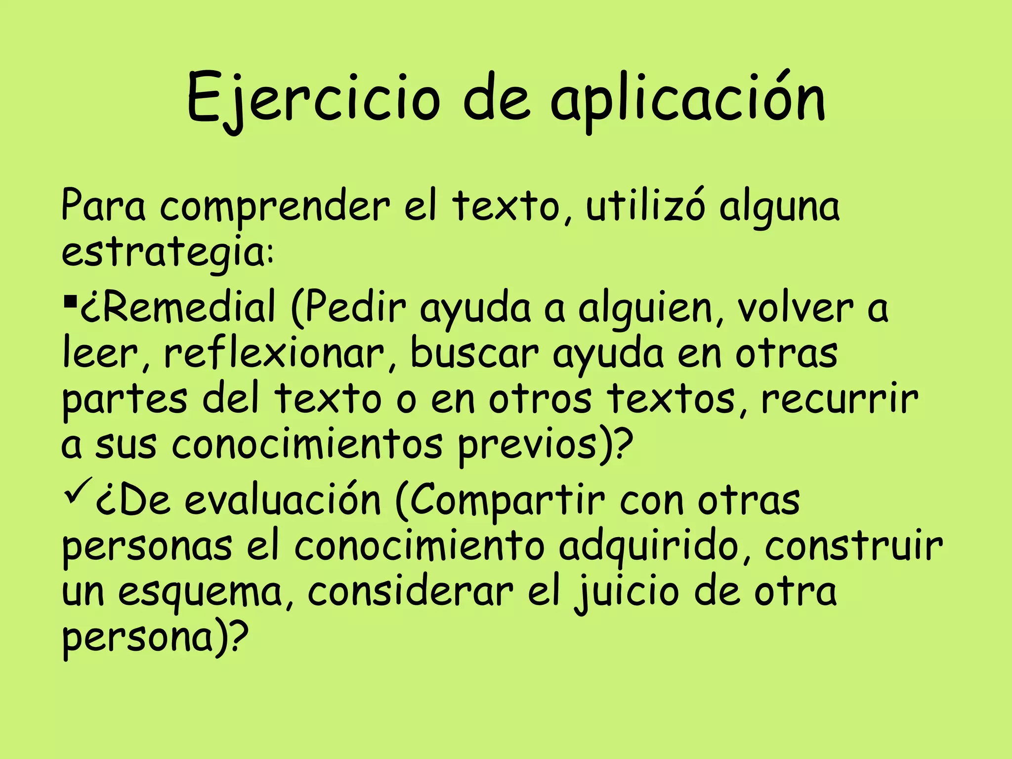 Ejercicio de aplicación
Para comprender el texto, utilizó alguna
estrategia:
¿Remedial (Pedir ayuda a alguien, volver a
leer, reflexionar, buscar ayuda en otras
partes del texto o en otros textos, recurrir
a sus conocimientos previos)?
¿De evaluación (Compartir con otras
personas el conocimiento adquirido, construir
un esquema, considerar el juicio de otra
persona)?
 
