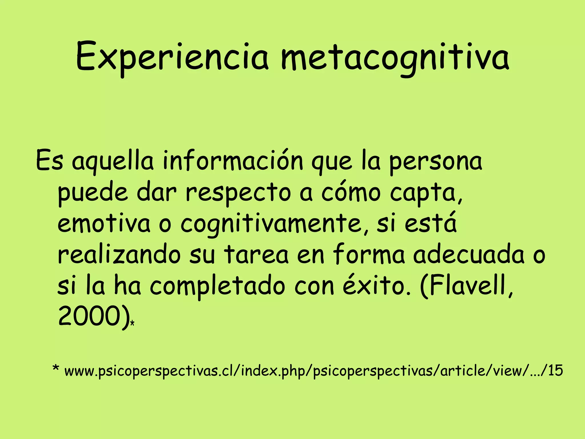 Experiencia metacognitiva
Es aquella información que la persona
puede dar respecto a cómo capta,
emotiva o cognitivamente, si está
realizando su tarea en forma adecuada o
si la ha completado con éxito. (Flavell,
2000)*
* www.psicoperspectivas.cl/index.php/psicoperspectivas/article/view/.../15
 
