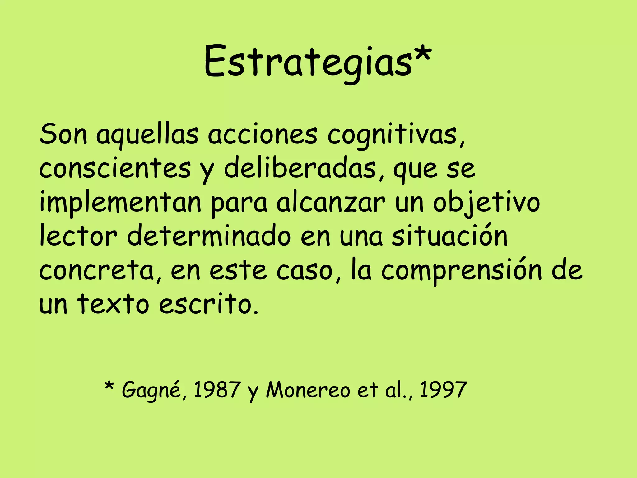 Estrategias*
Son aquellas acciones cognitivas,
conscientes y deliberadas, que se
implementan para alcanzar un objetivo
lector determinado en una situación
concreta, en este caso, la comprensión de
un texto escrito.
* Gagné, 1987 y Monereo et al., 1997
 