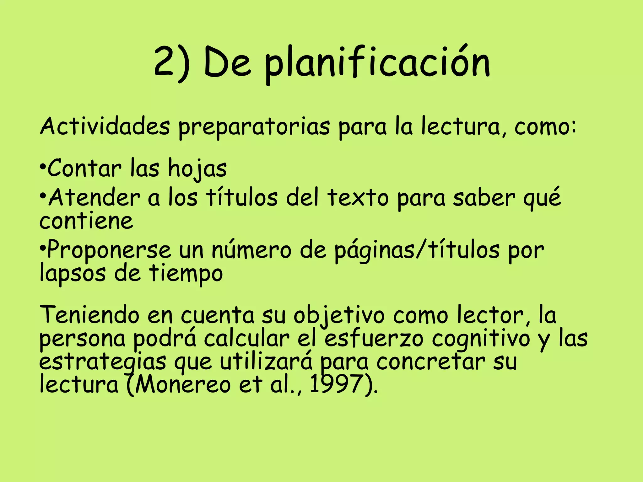 2) De planificación
Actividades preparatorias para la lectura, como:
•Contar las hojas
•Atender a los títulos del texto para saber qué
contiene
•Proponerse un número de páginas/títulos por
lapsos de tiempo
Teniendo en cuenta su objetivo como lector, la
persona podrá calcular el esfuerzo cognitivo y las
estrategias que utilizará para concretar su
lectura (Monereo et al., 1997).
 