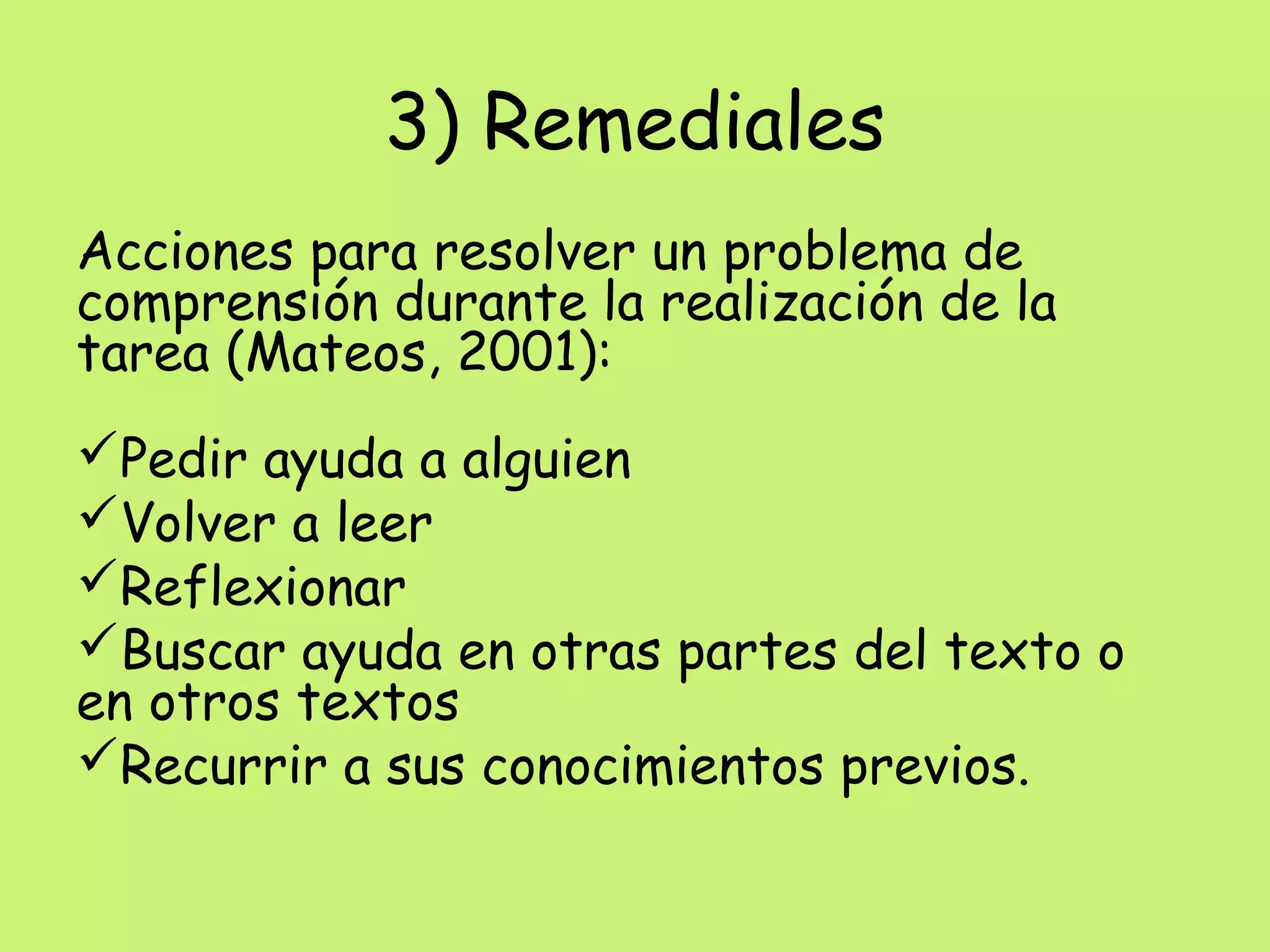 3) Remediales
Acciones para resolver un problema de
comprensión durante la realización de la
tarea (Mateos, 2001):
Pedir ayuda a alguien
Volver a leer
Reflexionar
Buscar ayuda en otras partes del texto o
en otros textos
Recurrir a sus conocimientos previos.
 