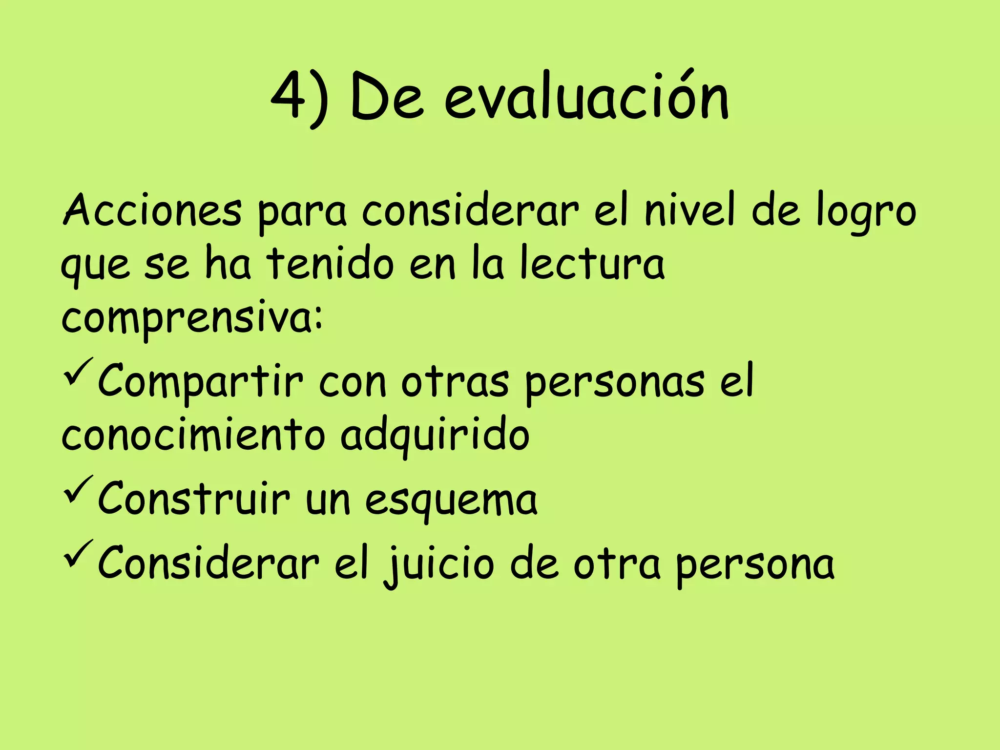 4) De evaluación
Acciones para considerar el nivel de logro
que se ha tenido en la lectura
comprensiva:
Compartir con otras personas el
conocimiento adquirido
Construir un esquema
Considerar el juicio de otra persona
 