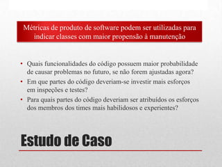 Estudo de Caso
• Quais funcionalidades do código possuem maior probabilidade
de causar problemas no futuro, se não forem ajustadas agora?
• Em que partes do código deveriam-se investir mais esforços
em inspeções e testes?
• Para quais partes do código deveriam ser atribuídos os esforços
dos membros dos times mais habilidosos e experientes?
Métricas de produto de software podem ser utilizadas para
indicar classes com maior propensão à manutenção
 
