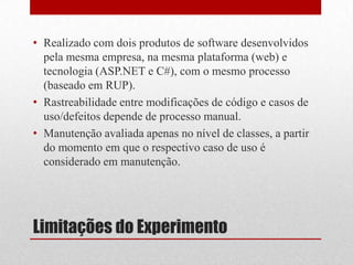Limitações do Experimento
• Realizado com dois produtos de software desenvolvidos
pela mesma empresa, na mesma plataforma (web) e
tecnologia (ASP.NET e C#), com o mesmo processo
(baseado em RUP).
• Rastreabilidade entre modificações de código e casos de
uso/defeitos depende de processo manual.
• Manutenção avaliada apenas no nível de classes, a partir
do momento em que o respectivo caso de uso é
considerado em manutenção.
 