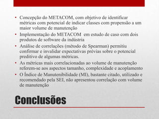 Conclusões
• Concepção do METACOM, com objetivo de identificar
métricas com potencial de indicar classes com propensão a um
maior volume de manutenção
• Implementação do METACOM em estudo de caso com dois
produtos de software da indústria
• Análise de correlações (método de Spearman) permitiu
confirmar e invalidar expectativas prévias sobre o potencial
preditivo de algumas métricas.
• As métricas mais correlacionadas ao volume de manutenção
referem-se aos aspectos tamanho, complexidade e acoplamento
• O Índice de Manutenibilidade (MI), bastante citado, utilizado e
recomendado pela SEI, não apresentou correlação com volume
de manutenção
 
