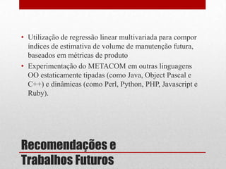 Recomendações e
Trabalhos Futuros
• Utilização de regressão linear multivariada para compor
índices de estimativa de volume de manutenção futura,
baseados em métricas de produto
• Experimentação do METACOM em outras linguagens
OO estaticamente tipadas (como Java, Object Pascal e
C++) e dinâmicas (como Perl, Python, PHP, Javascript e
Ruby).
 