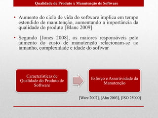 Características de
Qualidade do Produto de
Software
Esforço e Assertividade da
Manutenção
[Ware 2007], [Ahn 2003], [ISO 25000]
• Aumento do ciclo de vida do software implica em tempo
estendido de manutenção, aumentando a importância da
qualidade do produto [Blanc 2009]
• Segundo [Jones 2008], os maiores responsáveis pelo
aumento do custo de manutenção relacionam-se ao
tamanho, complexidade e idade do softwar
Qualidade de Produto x Manutenção de Software
 