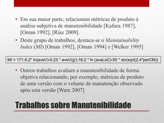 Trabalhos sobre Manutenibilidade
• Em sua maior parte, relacionam métricas de produto à
análise subjetiva de manutenibilidade [Kafura 1987],
[Oman 1992], [Riaz 2009].
• Deste grupo de trabalhos, destaca-se o Maintainability
Index (MI) [Oman 1992], [Oman 1994] e [Welker 1995]
• Outros trabalhos avaliam a manutenibilidade de forma
objetiva relacionando, por exemplo, métricas de produto
de uma versão com o volume de manutenção observado
após esta versão [Ware 2007]
MI = 171-5.2* ln(aveV)-0.23 * aveV(g')-16.2 * ln (aveLoC)-50 * sin(sqrt(2.4*perCM))
 