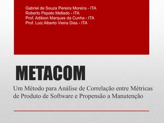 METACOM
Um Método para Análise de Correlação entre Métricas
de Produto de Software e Propensão a Manutenção
Gabriel de Souza Pereira Moreira - ITA
Roberto Pepato Mellado - ITA
Prof. Adilson Marques da Cunha - ITA
Prof. Luiz Alberto Vieira Dias - ITA
 