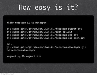 How easy is it?
mkdir metacpan && cd metacpan
git
git
git
git

clone
clone
clone
clone

git://github.com/CPAN-API/metacpan-puppet.git
git://github.com/CPAN-API/cpan-api.git
git://github.com/CPAN-API/metacpan-web.git
git://github.com/CPAN-API/metacpan-explorer.git

cd ..
git clone git://github.com/CPAN-API/metacpan-developer.git
cd metacpan-developer
vagrant up && vagrant ssh

Monday, 11 November, 13

 