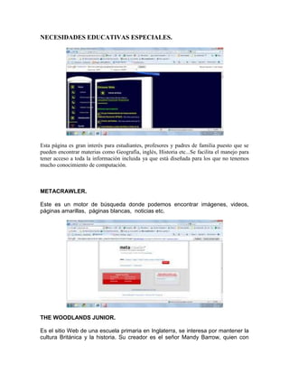 NECESIDADES EDUCATIVAS ESPECIALES.




Esta página es gran interés para estudiantes, profesores y padres de familia puesto que se
pueden encontrar materias como Geografía, inglés, Historia etc...Se facilita el manejo para
tener acceso a toda la información incluida ya que está diseñada para los que no tenemos
mucho conocimiento de computación.



METACRAWLER.

Este es un motor de búsqueda donde podemos encontrar imágenes, videos,
páginas amarillas, páginas blancas, noticias etc.




THE WOODLANDS JUNIOR.

Es el sitio Web de una escuela primaria en Inglaterra, se interesa por mantener la
cultura Británica y la historia. Su creador es el señor Mandy Barrow, quien con
 