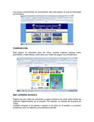 muy pocos conocimientos de computación ideo esta página, la cual es financiada
por él mismo.




FUNBRAIN.COM.

Esta página es educativa para los niños, enseña materias básicas como
gramáticas y matemáticas, entre otras, por medio de juegos muy entretenidos.




BBC LEARNING SCHOOLS.

Página que por medio de canciones y juegos enseña a los niños sobre todas las
materias reglamentarias de la escuela. Por ejemplo: La historia de la guerra de
Troya.
También enseñan a los padres a apoyar a sus hijos en el estudio y a prevenir
problemas como el matoneo y el ausentismo escolar.
 