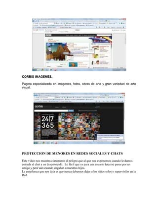 CORBIS IMAGENES.

Página especializada en imágenes, fotos, obras de arte y gran variedad de arte
visual.




PROTECCION DE MENORES EN REDES SOCIALES Y CHATS

Este video nos muestra claramente el peligro que al que nos exponemos cuando le damos
entrada al chat a un desconocido. Lo fácil que es para una usuario hacerse pasar por un
amigo y peor aún cuando engañan a nuestros hijos.
La enseñanza que nos deja es que nunca debemos dejar a los niños solos o supervisión en la
Red.
 