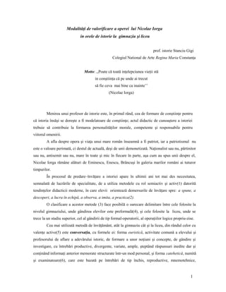 Modalităţi de valorificare a operei lui Nicolae Iorga
in orele de istorie la gimnaziu şi liceu
prof. istorie Stanciu Gigi
Colegiul National de Arte Regina Maria Constanţa
Motto: ,,Poate că toată inţelepciunea vieţii stă
in conştiinţa că pe unde ai trecut
să fie ceva mai bine ca inainte’’
(Nicolae Iorga)
Menirea unui profesor de istorie este, în primul rând, cea de formare de conştiinţe pentru
că istoria însăşi se doreşte a fi modelatoare de conştiinţe; actul didactic de cunoaştere a istoriei
trebuie să contribuie la formarea personalităţilor morale, competente şi responsabile pentru
viitorul omenirii.
A afla despre opera şi viaţa unui mare român înseamnă a fi patriot, iar a patriotismul nu
este o valoare perimată, ci destul de actuală, deşi de unii demonetizată. Naţionalist sau nu, părtinitor
sau nu, antisemit sau nu, mare în toate şi mic în fiecare în parte, aşa cum au spus unii despre el,
Nicolae Iorga rămâne alături de Eminescu, Enescu, Brâncuşi în galeria marilor români ai tuturor
timpurilor.
În procesul de predare–învăţare a istoriei apare în ultimii ani tot mai des necesitatea,
semnalată de lucrările de specialitate, de a utiliza metodele cu rol semiactiv şi activ(1) datorită
tendinţelor didacticii moderne, în care elevii orientează demersurile de învăţare spre: a spune, a
descoperi, a lucra în echipă, a observa, a imita, a practica(2).
O clasificare a acestor metode (3) face posibilă o oarecare delimitare între cele folosite la
nivelul gimnaziului, unde gândirea elevilor este preformală(4), şi cele folosite la liceu, unde se
trece la un stadiu superior, cel al gândirii de tip formal-operatorii, al operaţiilor logice propriu-zise.
Cea mai utilizată metodă de învăţământ, atât la gimnaziu cât şi la liceu, din rândul celor cu
valenţe active(5) este conversaţia, cu formele ei: forma euristică, activitate comună a elevului şi
profesorului de aflare a adevărului istoric, de formare a unor noţiuni şi concepte, de gândire şi
investigare, cu întrebări productive, divergente, variate, ample, şteptând răspunsuri inedite dar şi
conţinând informaţi anterior memorate structurate într-un mod personal, şi forma catehetică, numită
şi examinatoare(6), care este bazată pe întrebări de tip închis, reproductive, mnemotehnice,
1
 