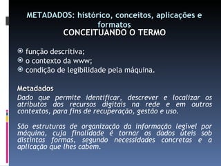 METADADOS: histórico, conceitos, aplicações e formatos CONCEITUANDO O TERMO função descritiva; o contexto da www; condição de legibilidade pela máquina. Metadados Dado que permite identificar, descrever e localizar os atributos dos recursos digitais na rede e em outros contextos, para fins de recuperação, gestão e uso. São estruturas de organização da informação legível por máquina, cuja finalidade é tornar os dados úteis sob distintas formas, segundo necessidades concretas e a aplicação que lhes cabem. 