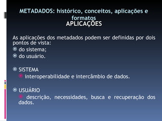 METADADOS: histórico, conceitos, aplicações e formatos APLICAÇÕES As aplicações dos metadados podem ser definidas por dois pontos de vista: do sistema; do usuário. SISTEMA interoperabilidade e intercâmbio de dados. USUÁRIO descrição, necessidades, busca e recuperação dos dados. 