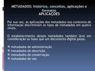 METADADOS: histórico, conceitos, aplicações e formatos APLICAÇÕES Por sua vez, as aplicações dos metadados nos contextos de informação discriminam os tipos de metadados em quatro níveis. O estabelecimento desses metadados também leva em consideração as fases que um documento digital passa. metadados de administração metadados de descrição metadados de conservação metadados de uso 