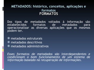 METADADOS: histórico, conceitos, aplicações e formatos FORMATOS Dos tipos de metadados voltados à informação são estabelecidos formatos de metadados para operacionalizar as diversas aplicações que os mesmos podem ter. metadados estruturais metadados descritivos metadados administrativos Esses formatos de metadados são interdependentes e condicionam o bom funcionamento de um sistema de informação baseado na recuperação de informações. 