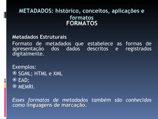 METADADOS: histórico, conceitos, aplicações e formatos FORMATOS Metadados Estruturais Formato de metadados que estabelece as formas de apresentação dos dados descritos e registrados digitalmente. Exemplos: SGML; HTML e XML EAD; MEMRI. Esses formatos de metadados também são conhecidos como  linguagens de marcação . 