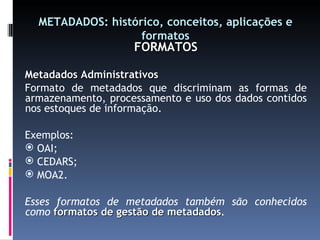METADADOS: histórico, conceitos, aplicações e formatos FORMATOS Metadados Administrativos Formato de metadados que discriminam as formas de armazenamento, processamento e uso dos dados contidos nos estoques de informação. Exemplos: OAI; CEDARS; MOA2. Esses formatos de metadados também são conhecidos como  formatos de gestão de metadados . 