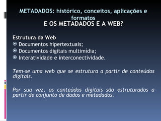 METADADOS: histórico, conceitos, aplicações e formatos E OS METADADOS E A WEB? Estrutura da Web Documentos hipertextuais; Documentos digitais multimídia; Interatividade e interconectividade. Tem-se uma web que se estrutura a partir de conteúdos digitais. Por sua vez, os conteúdos digitais são estruturados a partir de conjunto de dados e metadados. 