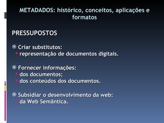 METADADOS: histórico, conceitos, aplicações e formatos PRESSUPOSTOS Criar substitutos: representação de documentos digitais. Fornecer informações: dos documentos; dos conteúdos dos documentos. Subsidiar o desenvolvimento da web: da Web Semântica. 