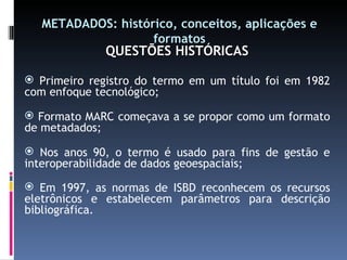 METADADOS: histórico, conceitos, aplicações e formatos QUESTÕES HISTÓRICAS Primeiro registro do termo em um título foi em 1982 com enfoque tecnológico; Formato MARC começava a se propor como um formato de metadados; Nos anos 90, o termo é usado para fins de gestão e interoperabilidade de dados geoespaciais; Em 1997, as normas de ISBD reconhecem os recursos eletrônicos e estabelecem parâmetros para descrição bibliográfica. 