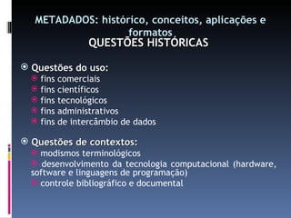 METADADOS: histórico, conceitos, aplicações e formatos QUESTÕES HISTÓRICAS Questões do uso: fins comerciais fins científicos fins tecnológicos fins administrativos fins de intercâmbio de dados Questões de contextos: modismos terminológicos desenvolvimento da tecnologia computacional (hardware, software e linguagens de programação) controle bibliográfico e documental 