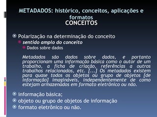 METADADOS: histórico, conceitos, aplicações e formatos CONCEITOS Polarização na determinação do conceito sentido amplo do conceito Dados sobre dados Metadados são dados sobre dados, e portanto proporcionam uma informação básica como o autor de um trabalho, a ficha de criação, referências a outros trabalhos relacionados, etc. [...] Os metadados existem para quase todos os objetos ou grupo de objetos [de informação] imagináveis, independentemente de como estejam armazenados em formato eletrônico ou não. informação básica; objeto ou grupo de objetos de informação formato eletrônico ou não. 
