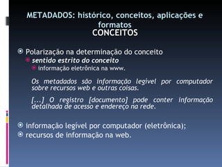 METADADOS: histórico, conceitos, aplicações e formatos CONCEITOS Polarização na determinação do conceito sentido estrito do conceito informação eletrônica na www. Os metadados são informação legível por computador sobre recursos web e outras coisas. [...] O registro [documento] pode conter informação detalhada de acesso e endereço na rede. informação legível por computador (eletrônica); recursos de informação na web. 