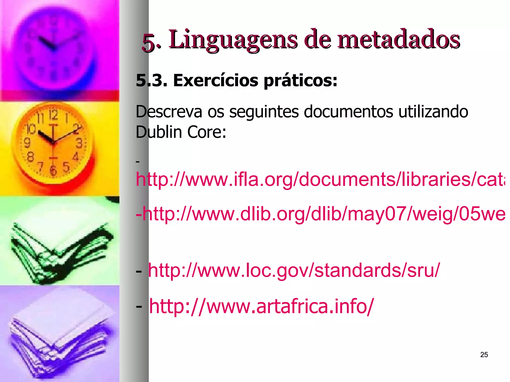 5. Linguagens de metadados 5.3. Exercícios práticos: Descreva os seguintes documentos utilizando Dublin Core: http://www.ifla.org/documents/libraries/cataloging/tilb1.htm http://www.dlib.org/dlib/may07/weig/05weig.html   http://www.loc.gov/standards/sru/   http://www.artafrica.info/   
