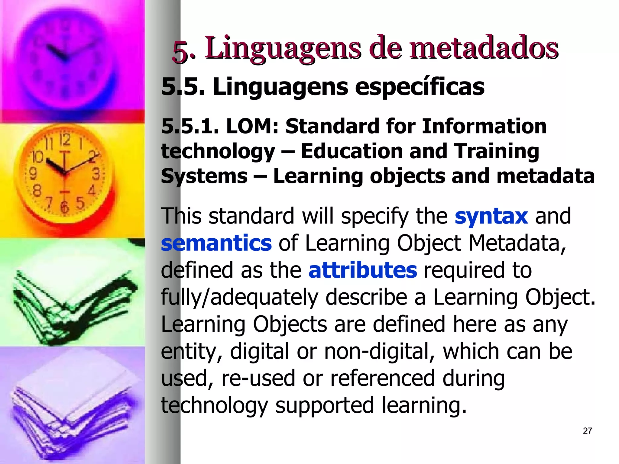 5. Linguagens de metadados 5.5. Linguagens específicas 5.5.1. LOM: Standard for Information technology – Education and Training Systems – Learning objects and metadata This standard will specify the  syntax  and  semantics  of Learning Object Metadata, defined as the  attributes  required to fully/adequately describe a Learning Object. Learning Objects are defined here as any entity, digital or non-digital, which can be used, re-used or referenced during technology supported learning.  