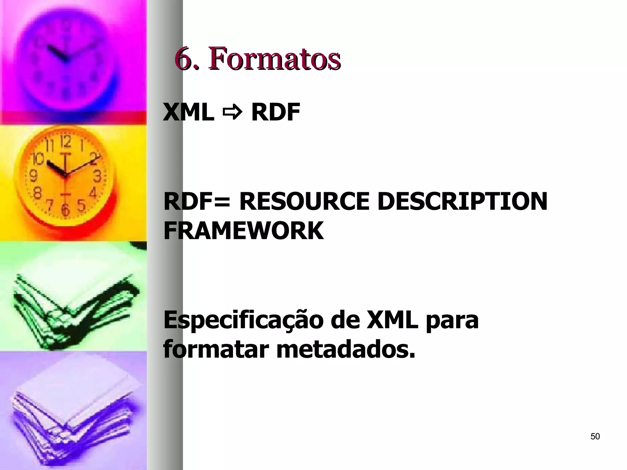 6. Formatos XML    RDF RDF= RESOURCE DESCRIPTION FRAMEWORK Especificação de XML para formatar metadados. 