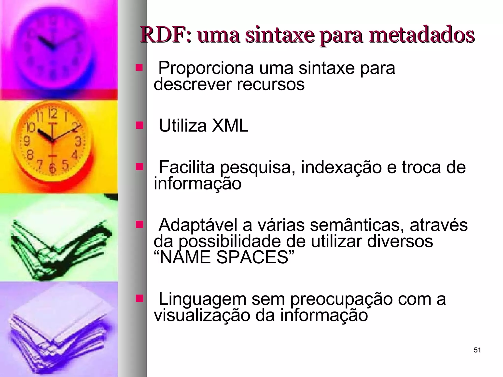 RDF: uma sintaxe para metadados Proporciona uma sintaxe para descrever recursos Utiliza XML Facilita pesquisa, indexação e troca de informação Adaptável a várias semânticas, através da possibilidade de utilizar diversos “NAME SPACES” Linguagem sem preocupação com a visualização da informação 