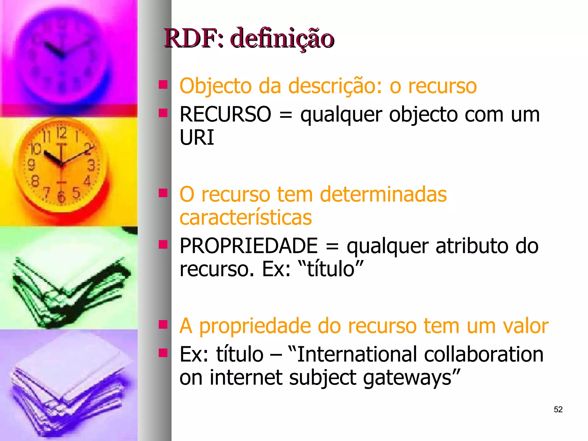 RDF: definição Objecto da descrição: o recurso RECURSO = qualquer objecto com um URI O recurso tem determinadas características PROPRIEDADE = qualquer atributo do recurso. Ex: “título” A propriedade do recurso tem um valor Ex: título – “International collaboration on internet subject gateways” 