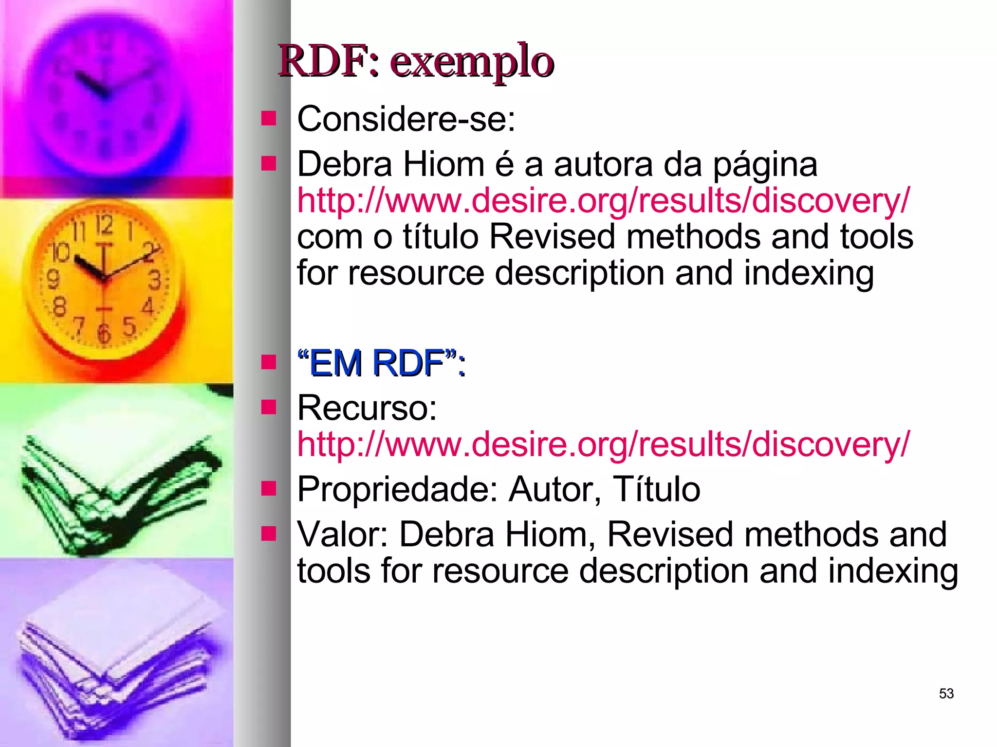 RDF: exemplo Considere-se: Debra Hiom é a autora da página  http://www.desire.org/results/discovery/  com o título Revised methods and tools for resource description and indexing “ EM RDF”: Recurso:  http://www.desire.org/results/discovery/   Propriedade: Autor, Título Valor: Debra Hiom, Revised methods and tools for resource description and indexing 