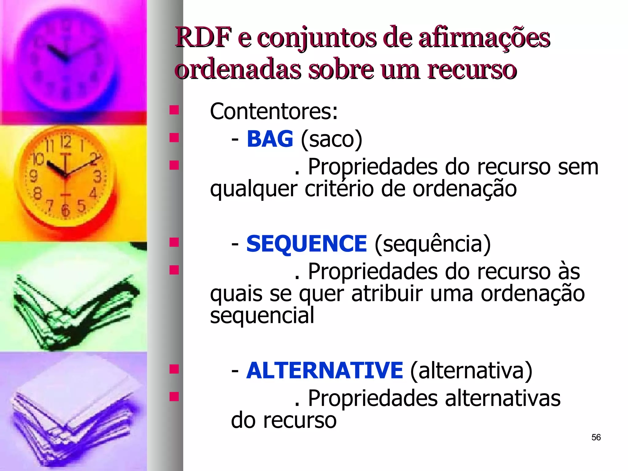 RDF e conjuntos de afirmações ordenadas sobre um recurso Contentores: -  BAG  (saco) . Propriedades do recurso sem qualquer critério de ordenação -  SEQUENCE  (sequência) . Propriedades do recurso às quais se quer atribuir uma ordenação sequencial -  ALTERNATIVE  (alternativa) . Propriedades alternativas  do recurso 
