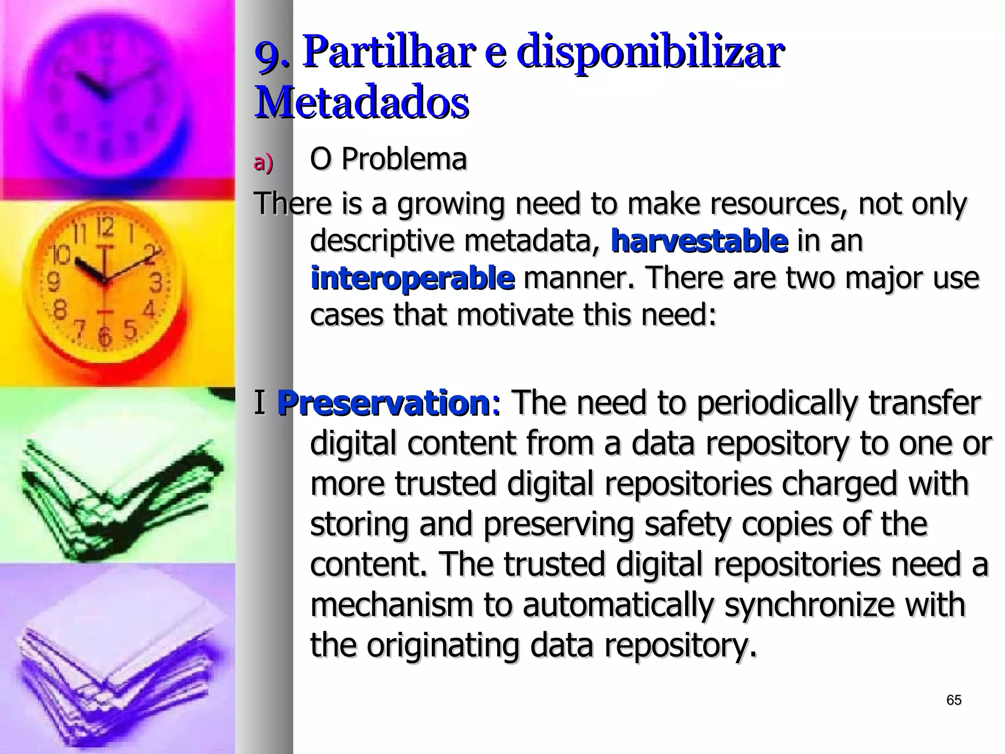 9. Partilhar e disponibilizar Metadados O Problema There is a growing need to make resources, not only descriptive metadata,  harvestable  in an  interoperable  manner. There are two major use cases that motivate this need: I  Preservation :  The need to periodically transfer digital content from a data repository to one or more trusted digital repositories charged with storing and preserving safety copies of the content. The trusted digital repositories need a mechanism to automatically synchronize with the originating data repository. 