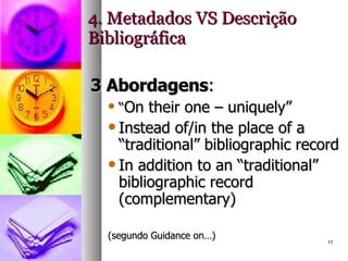 4. Metadados VS Descrição Bibliográfica 3 Abordagens : “ On their one – uniquely” Instead of/in the place of a “traditional” bibliographic record In addition to an “traditional” bibliographic record (complementary) (segundo Guidance on…) 