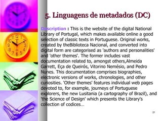 5. Linguagens de metadados (DC) Description  :  This is the website of the digital National Library of Portugal, which makes available online a good selection of classic texts in Portuguese. Original works, created by theBiblioteca Nacional, and converted into digital form are categorised as 'authors and personalities' and 'other themes‘. The former includes vast documentation related to, amongst others,Almeida Garrett, Eça de Queirós, Vitorino Nemésio, and Pedro Nunes. This documentation comprises biographies, electronic versions of works, chronologies, and other curiosities. 'Other themes' features individual web pages devoted to, for example, journeys of Portuguese explorers, the new Lusitania (a cartography of Brazil), and 'the Science of Design' which presents the Library's collection of codices… 