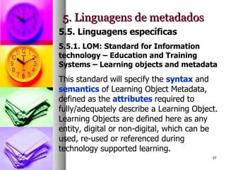 5. Linguagens de metadados 5.5. Linguagens específicas 5.5.1. LOM: Standard for Information technology – Education and Training Systems – Learning objects and metadata This standard will specify the  syntax  and  semantics  of Learning Object Metadata, defined as the  attributes  required to fully/adequately describe a Learning Object. Learning Objects are defined here as any entity, digital or non-digital, which can be used, re-used or referenced during technology supported learning.  